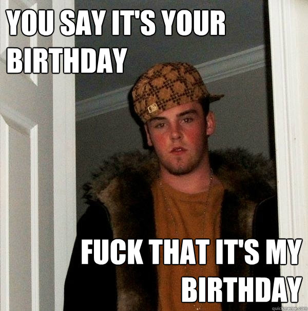 You say it's your birthday Fuck that it's my birthday  Scumbag Steve