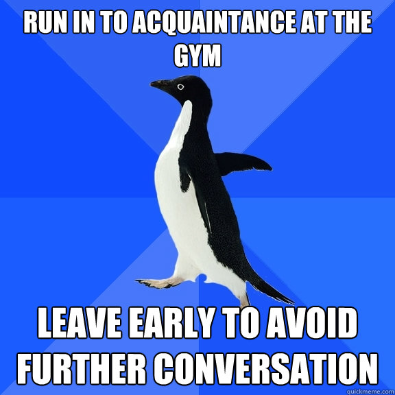 Run in to acquaintance at the gym leave early to avoid further conversation  Socially Awkward Penguin