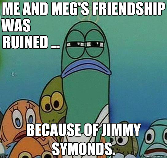 Me and meg's friendship because of jimmy symonds. was ruined ...  Serious fish SpongeBob