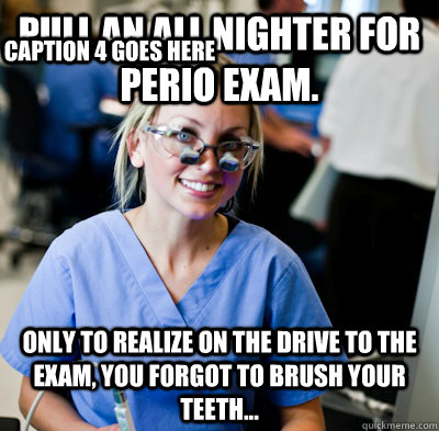 Pull an all nighter for perio exam.  Only to realize on the drive to the exam, you forgot to brush your teeth...  Caption 4 goes here  overworked dental student