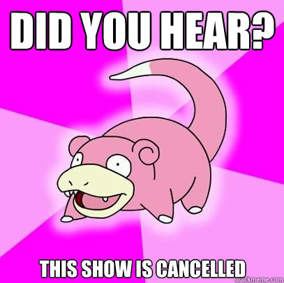 Did you hear? This show is cancelled  Slowpoke