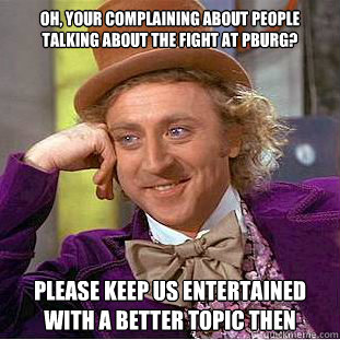 oh, your complaining about people talking about the fight at pburg? please keep us entertained with a better topic then   Condescending Wonka