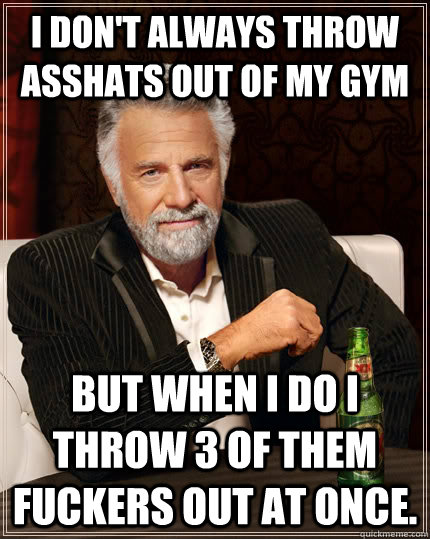 I don't always throw asshats out of my gym But when I do I throw 3 of them fuckers out at once.  The Most Interesting Man In The World