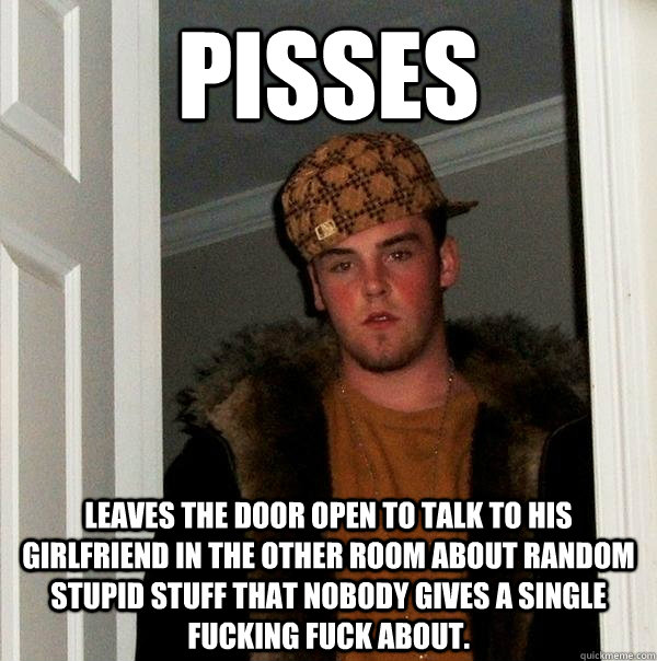 Pisses leaves the door open to talk to his girlfriend in the other room about random stupid stuff that nobody gives a single fucking fuck about. - Pisses leaves the door open to talk to his girlfriend in the other room about random stupid stuff that nobody gives a single fucking fuck about.  Scumbag Steve