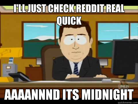 I'll just check reddit real quick Aaaannnd its midnight - I'll just check reddit real quick Aaaannnd its midnight  Aaand its gone