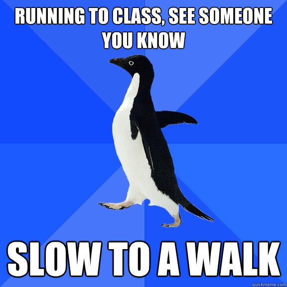 running to class, see someone you know slow to a walk  