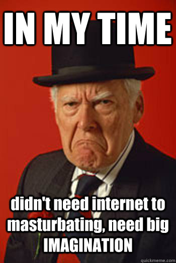 IN MY TIME didn't need internet to masturbating, need big IMAGINATION  - IN MY TIME didn't need internet to masturbating, need big IMAGINATION   Pissed old guy