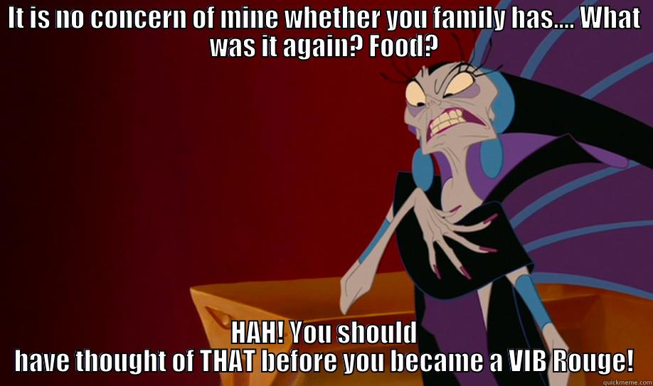 IT IS NO CONCERN OF MINE WHETHER YOU FAMILY HAS.... WHAT WAS IT AGAIN? FOOD? HAH! YOU SHOULD HAVE THOUGHT OF THAT BEFORE YOU BECAME A VIB ROUGE! Misc