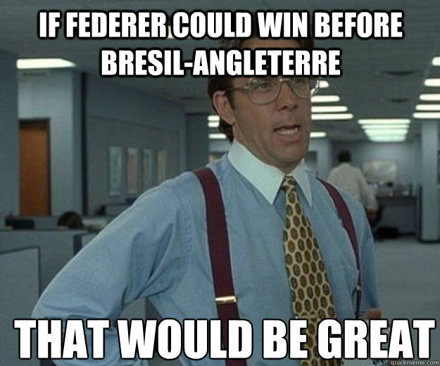 IF Federer could win before Bresil-angleterre THAT WOULD BE GREAT  that would be great