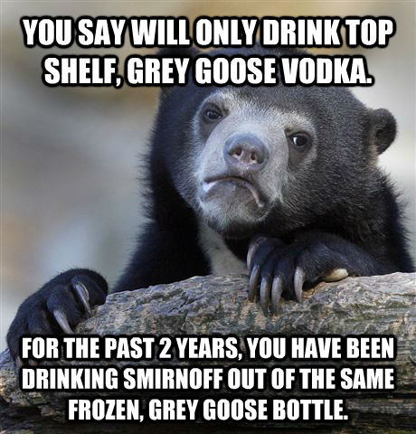 YOU SAY WILL ONLY DRINK TOP SHELF, GREY GOOSE VODKA. FOR THE PAST 2 YEARS, YOU HAVE BEEN DRINKING SMIRNOFF OUT OF THE SAME FROZEN, GREY GOOSE BOTTLE.   - YOU SAY WILL ONLY DRINK TOP SHELF, GREY GOOSE VODKA. FOR THE PAST 2 YEARS, YOU HAVE BEEN DRINKING SMIRNOFF OUT OF THE SAME FROZEN, GREY GOOSE BOTTLE.    Confession Bear