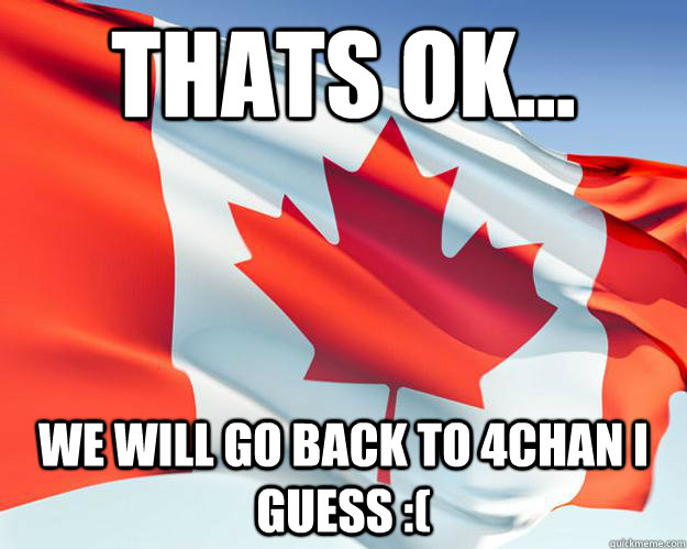 thats ok... we will go back to 4chan i guess :(  Good Guy Canada