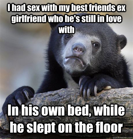 I had sex with my best friends ex girlfriend who he's still in love with  In his own bed, while he slept on the floor  Confession Bear