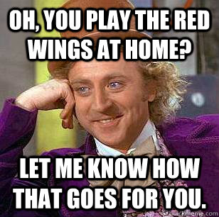 Oh, You play the Red Wings at home? Let me know how that goes for you.  Condescending Wonka