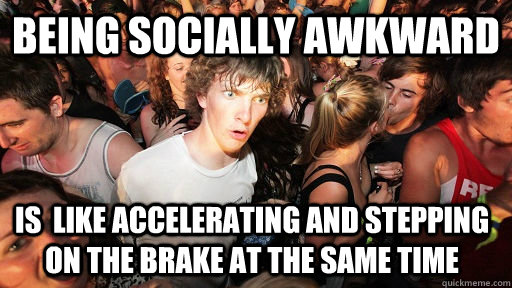 being socially awkward  is  like accelerating and stepping on the brake at the same time  - being socially awkward  is  like accelerating and stepping on the brake at the same time   Sudden Clarity Clarence