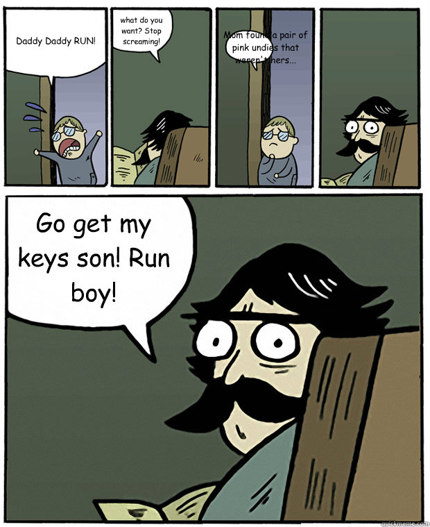 Daddy Daddy RUN! what do you want? Stop screaming! Mom found a pair of pink undies that weren't hers... Go get my keys son! Run boy!  Stare Dad