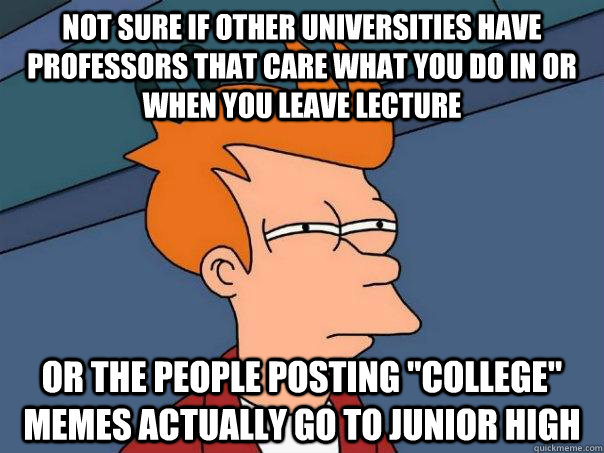 not sure if other universities have professors that care what you do in or when you leave lecture or the people posting 