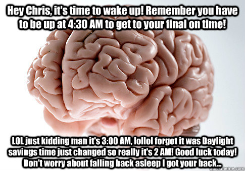 Hey Chris, it's time to wake up! Remember you have to be up at 4:30 AM to get to your final on time! LOL just kidding man it's 3:00 AM, lollol forgot it was Daylight savings time just changed so really it's 2 AM! Good luck today! Don't worry about falling  Scumbag Brain