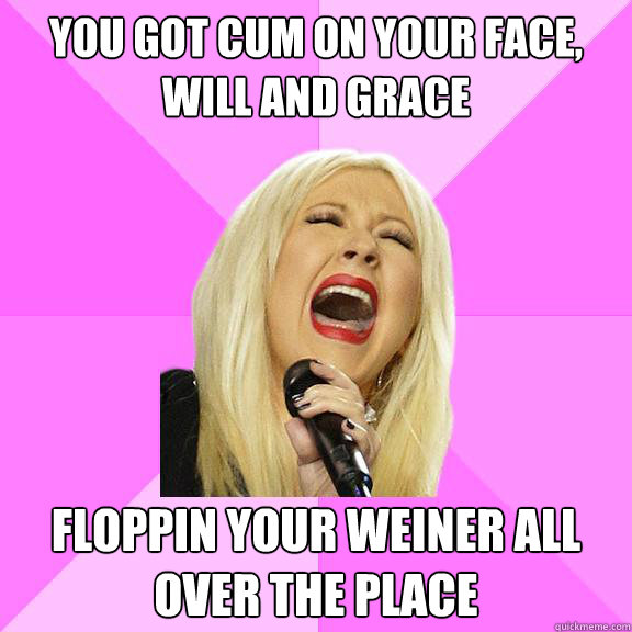 you got cum on your face, will and grace floppin your weiner all over the place  Wrong Lyrics Christina