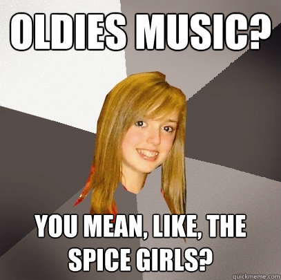 Oldies music? You mean, like, the spice girls?  Musically Oblivious 8th Grader