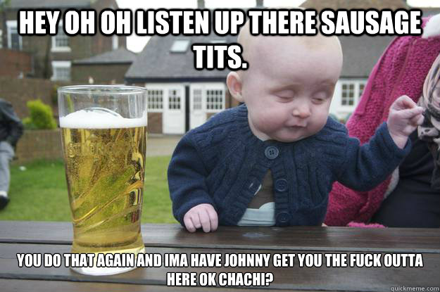 Hey oh oh listen up there Sausage tits. You do that again and Ima have johnny get you the fuck outta here ok chachi?   drunk baby