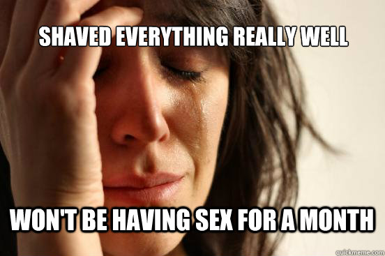 Shaved everything really well Won't be having sex for a month  First World Problems