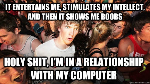 It entertains me, stimulates my intellect, and then it shows me boobs holy shit, I'm in a relationship with my computer  Sudden Clarity Clarence