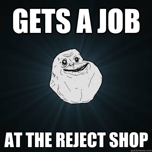 Gets a job at the reject shop  Forever Alone