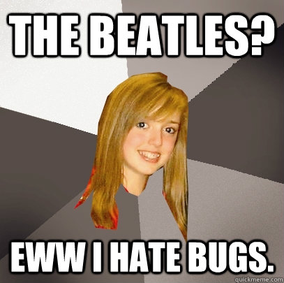 The BEatles? Eww I hate bugs.  Musically Oblivious 8th Grader