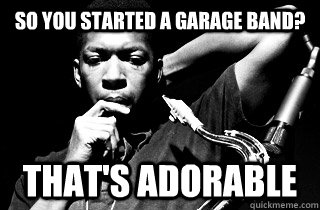 So you started a garage band? That's Adorable - So you started a garage band? That's Adorable  condescending Coltrane
