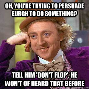 oh, you're trying to persuade eurgh to do something? tell him 'don't flop', he won't of heard that before  Condescending Wonka