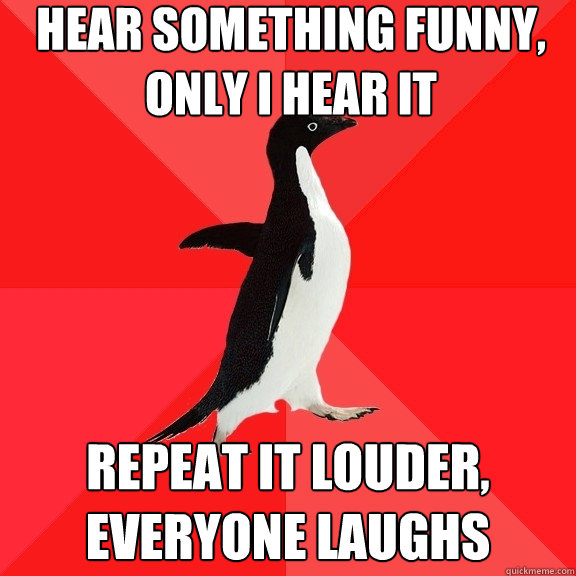 hear something funny, only i hear it repeat it louder, everyone laughs  Socially Awesome Penguin