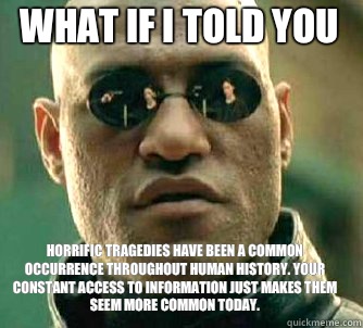 what if i told you Horrific tragedies have been a common occurrence throughout human history. Your constant access to information just makes them seem more common today.  Matrix Morpheus