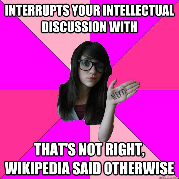 Interrupts your intellectual discussion with That's not right, Wikipedia said otherwise  Idiot Nerd Girl