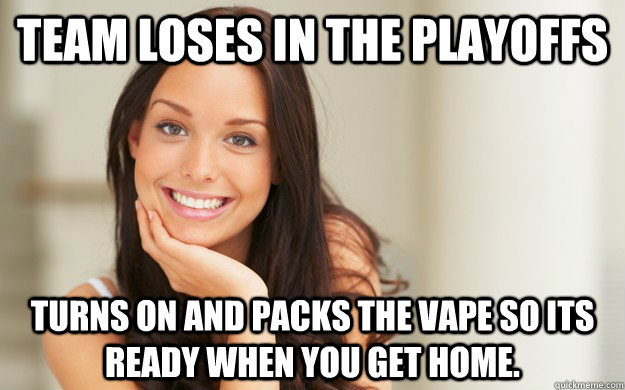 Team loses in the playoffs turns on and packs the vape so its ready when you get home.  Good Girl Gina