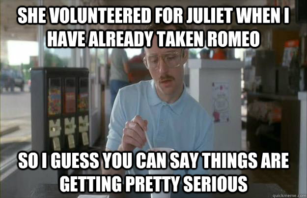 she volunteered for Juliet when I have already taken Romeo So I guess you can say things are getting pretty serious  Things are getting pretty serious