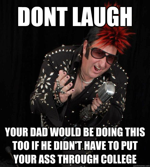 dont laugh your dad would be doing this  too if he didn't have to put your ass through college  