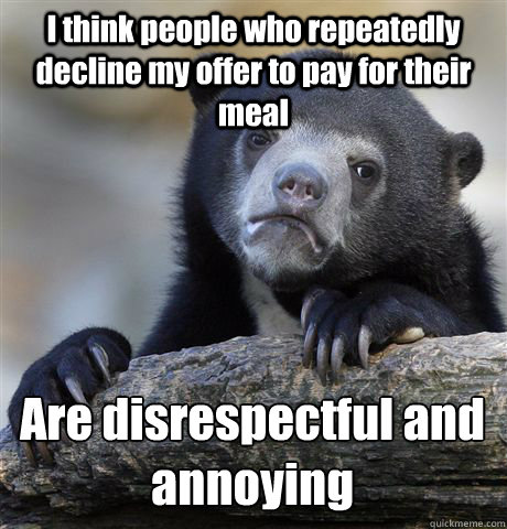 I think people who repeatedly decline my offer to pay for their meal Are disrespectful and annoying  Confession Bear