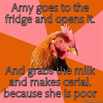 Amy is poor - AMY GOES TO THE FRIDGE AND OPENS IT. AND GRABS THE MILK AND MAKES CERIAL. BECAUSE SHE IS POOR Anti-Joke Chicken