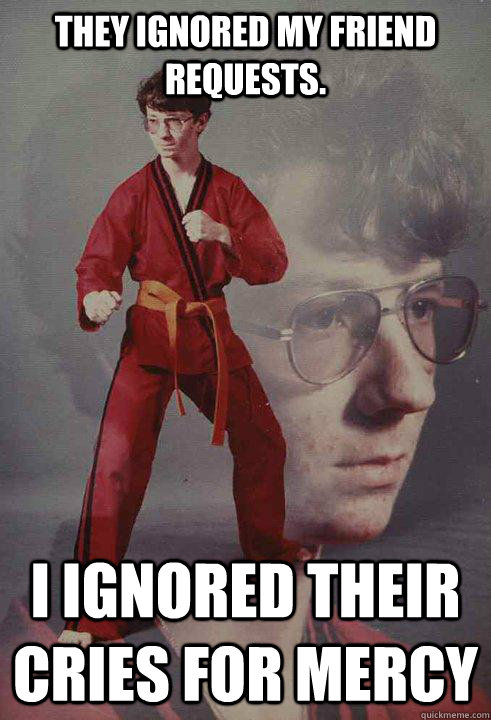 They ignored my friend requests.  I ignored their cries for mercy - They ignored my friend requests.  I ignored their cries for mercy  Karate Kyle