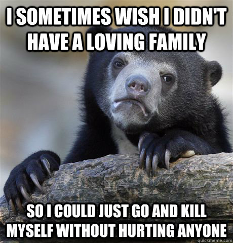 I sometimes wish I didn't have a loving family So I could just go and kill myself without hurting anyone  Confession Bear