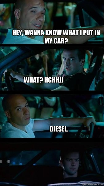 Hey, wanna know what I put in my car? What? hghhjj Diesel.  Fast and Furious