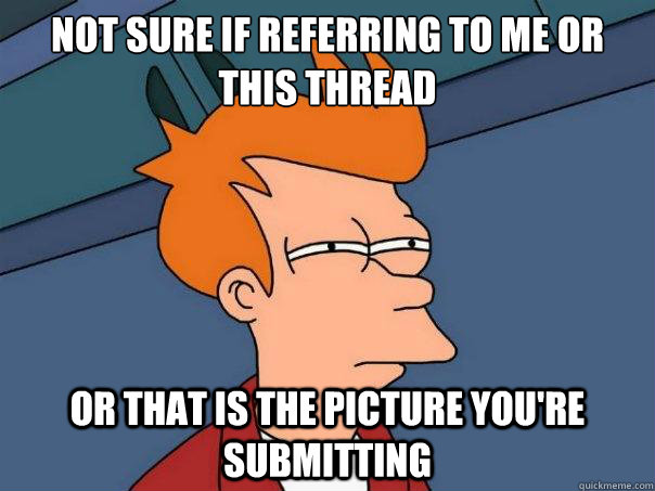 Not sure if referring to me or this thread or that is the picture you're submitting  Futurama Fry