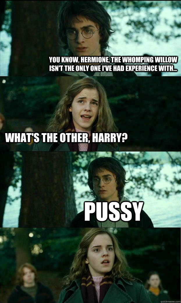 You know, hermione, the whomping willow isn't the only one i've had experience with... what's the other, harry? PUSSY  Horny Harry