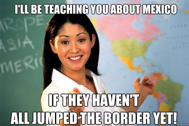 I'll be teaching you about Mexico If they haven't
all jumped the border yet! - I'll be teaching you about Mexico If they haven't
all jumped the border yet!  Unhelpful High School Teacher