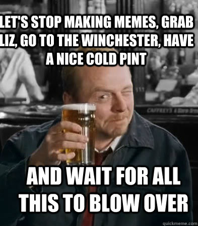 Let's stop making memes, grab Liz, go to the Winchester, have a nice cold pint and wait for all this to blow over  Shaun of The Dead