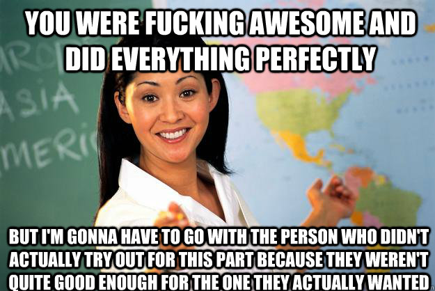 You were fucking awesome and did everything perfectly  but I'm gonna have to go with the person who didn't actually try out for this part because they weren't quite good enough for the one they actually wanted   Unhelpful High School Teacher