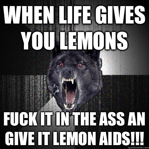 WHEN LIFE GIVES YOU LEMONS FUCK IT IN THE ASS AN GIVE IT LEMON AIDS!!! - WHEN LIFE GIVES YOU LEMONS FUCK IT IN THE ASS AN GIVE IT LEMON AIDS!!!  Insanity Wolf