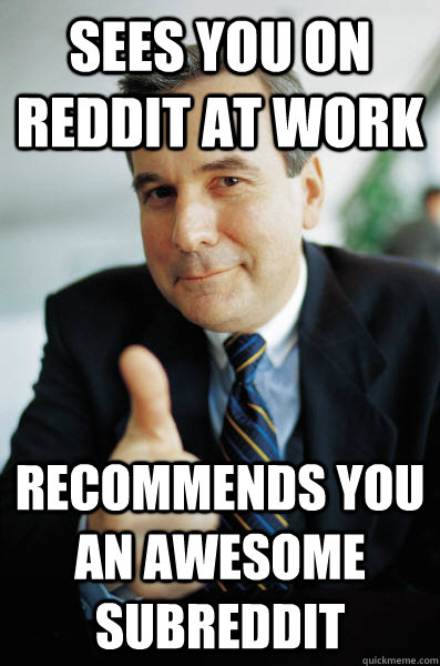 sees you on reddit at work recommends you  an awesome subreddit  Good Guy Boss