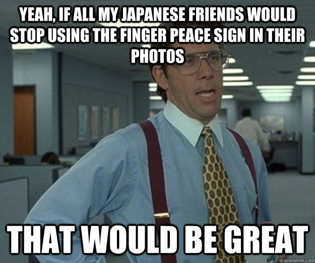 Yeah, If all my Japanese friends would stop using the finger peace sign in their photos That would be great  that would be great