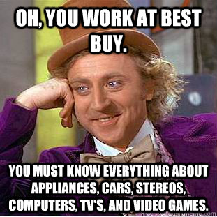 Oh, You work at best buy. You must know everything about  appliances, cars, stereos, computers, TV's, and video games.  - Oh, You work at best buy. You must know everything about  appliances, cars, stereos, computers, TV's, and video games.   Creepy Wonka